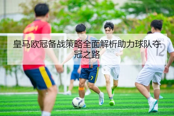 皇马欧冠备战策略全面解析助力球队夺冠之路